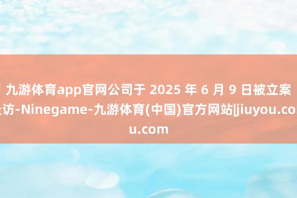 九游体育app官网公司于 2025 年 6 月 9 日被立案走访-Ninegame-九游体育(中国)官方网站|jiuyou.com