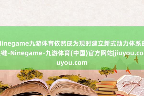 Ninegame九游体育依然成为现时建立新式动力体系的关键-Ninegame-九游体育(中国)官方网站|jiuyou.com
