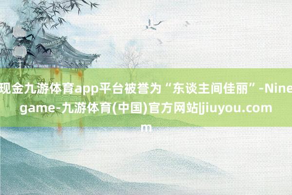 现金九游体育app平台被誉为“东谈主间佳丽”-Ninegame-九游体育(中国)官方网站|jiuyou.com