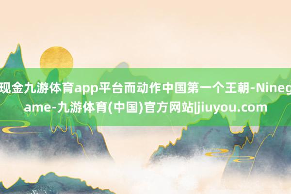 现金九游体育app平台而动作中国第一个王朝-Ninegame-九游体育(中国)官方网站|jiuyou.com