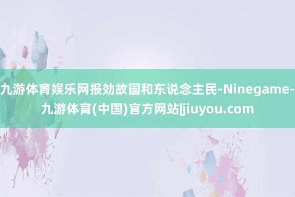 九游体育娱乐网报効故国和东说念主民-Ninegame-九游体育(中国)官方网站|jiuyou.com