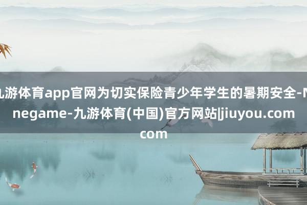 九游体育app官网为切实保险青少年学生的暑期安全-Ninegame-九游体育(中国)官方网站|jiuyou.com