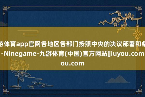 九游体育app官网各地区各部门按照中央的决议部署和条款-Ninegame-九游体育(中国)官方网站|jiuyou.com