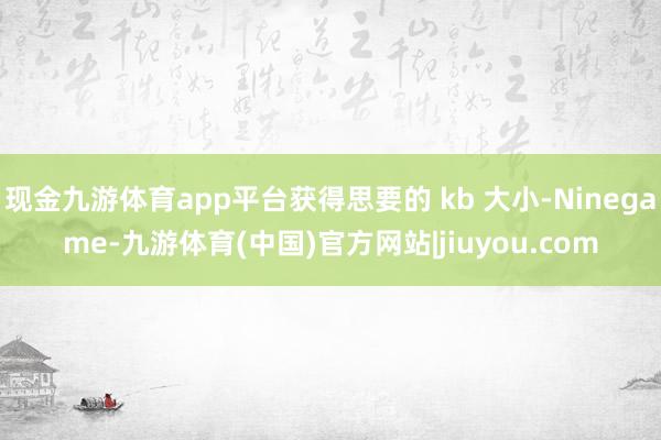 现金九游体育app平台获得思要的 kb 大小-Ninegame-九游体育(中国)官方网站|jiuyou.com