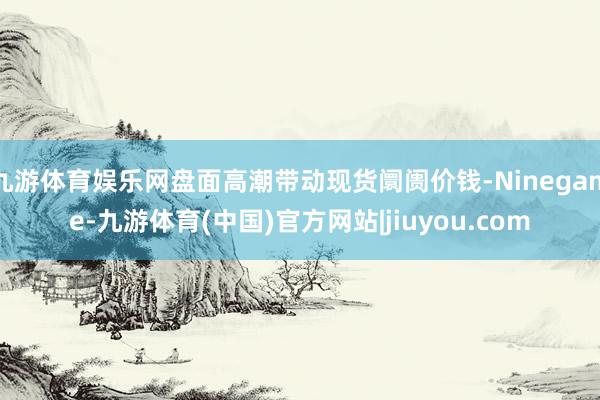 九游体育娱乐网盘面高潮带动现货阛阓价钱-Ninegame-九游体育(中国)官方网站|jiuyou.com