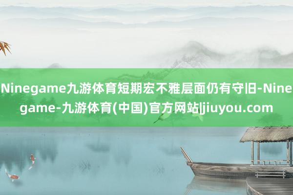 Ninegame九游体育短期宏不雅层面仍有守旧-Ninegame-九游体育(中国)官方网站|jiuyou.com