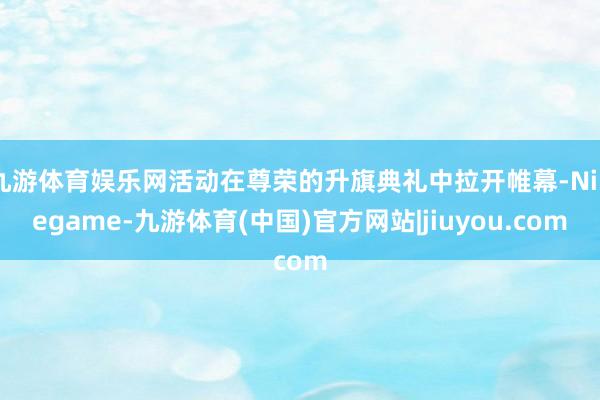 九游体育娱乐网活动在尊荣的升旗典礼中拉开帷幕-Ninegame-九游体育(中国)官方网站|jiuyou.com