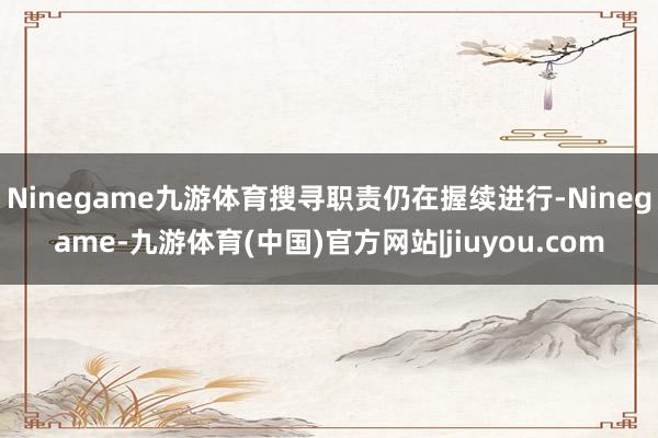 Ninegame九游体育搜寻职责仍在握续进行-Ninegame-九游体育(中国)官方网站|jiuyou.com