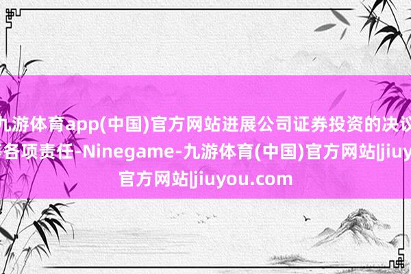 九游体育app(中国)官方网站进展公司证券投资的决议与扩充等各项责任-Ninegame-九游体育(中国)官方网站|jiuyou.com