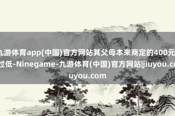 九游体育app(中国)官方网站其父母本来商定的400元/月过低-Ninegame-九游体育(中国)官方网站|jiuyou.com