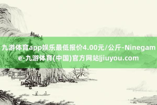 九游体育app娱乐最低报价4.00元/公斤-Ninegame-九游体育(中国)官方网站|jiuyou.com