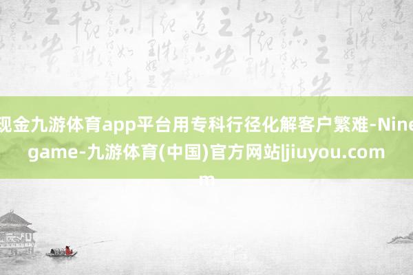现金九游体育app平台用专科行径化解客户繁难-Ninegame-九游体育(中国)官方网站|jiuyou.com