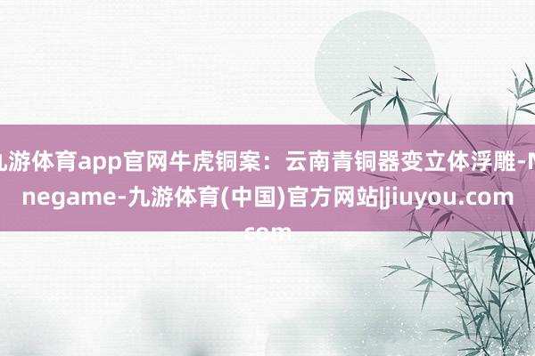 九游体育app官网牛虎铜案:云南青铜器变立体浮雕-Ninegame-九游体育(中国)官方网站|jiuyou.com