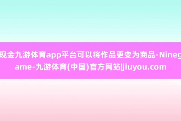 现金九游体育app平台可以将作品更变为商品-Ninegame-九游体育(中国)官方网站|jiuyou.com