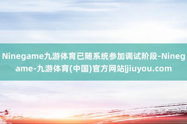 Ninegame九游体育已随系统参加调试阶段-Ninegame-九游体育(中国)官方网站|jiuyou.com