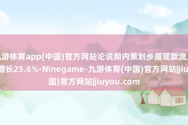九游体育app(中国)官方网站论说期内策划步履现款流入净额同比增长25.6%-Ninegame-九游体育(中国)官方网站|jiuyou.com