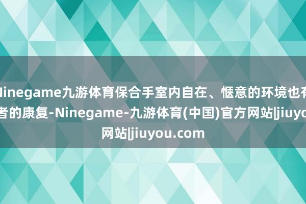Ninegame九游体育保合手室内自在、惬意的环境也有助于患者的康复-Ninegame-九游体育(中国)官方网站|jiuyou.com