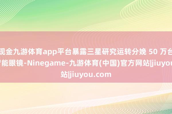 现金九游体育app平台暴露三星研究运转分娩 50 万台这款智能眼镜-Ninegame-九游体育(中国)官方网站|jiuyou.com