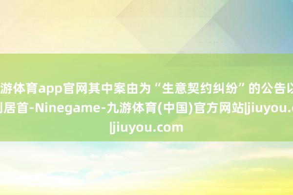 九游体育app官网其中案由为“生意契约纠纷”的公告以289则居首-Ninegame-九游体育(中国)官方网站|jiuyou.com
