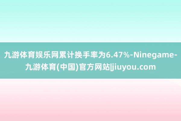 九游体育娱乐网累计换手率为6.47%-Ninegame-九游体育(中国)官方网站|jiuyou.com