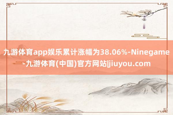 九游体育app娱乐累计涨幅为38.06%-Ninegame-九游体育(中国)官方网站|jiuyou.com