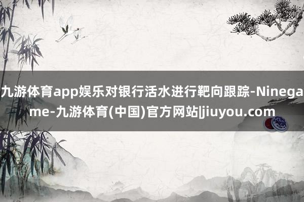 九游体育app娱乐对银行活水进行靶向跟踪-Ninegame-九游体育(中国)官方网站|jiuyou.com