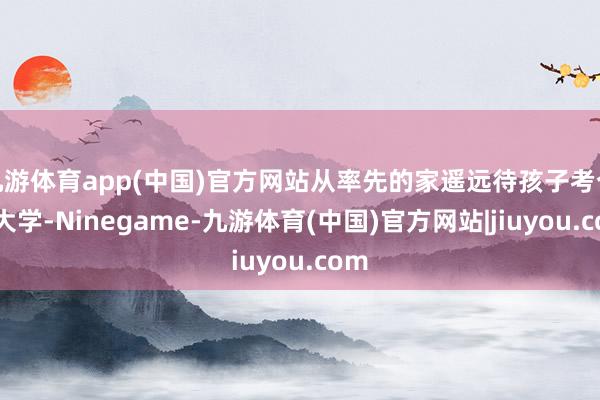 九游体育app(中国)官方网站从率先的家遥远待孩子考个好大学-Ninegame-九游体育(中国)官方网站|jiuyou.com