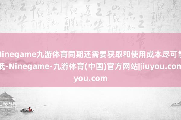 Ninegame九游体育同期还需要获取和使用成本尽可能低-Ninegame-九游体育(中国)官方网站|jiuyou.com