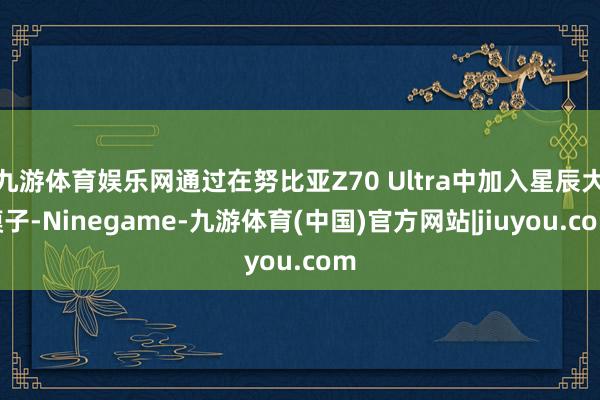 九游体育娱乐网通过在努比亚Z70 Ultra中加入星辰大模子-Ninegame-九游体育(中国)官方网站|jiuyou.com