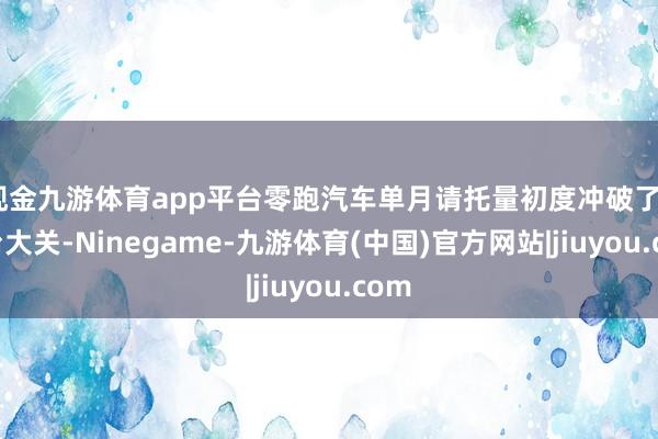 现金九游体育app平台零跑汽车单月请托量初度冲破了4万台大关-Ninegame-九游体育(中国)官方网站|jiuyou.com