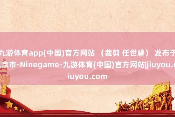 九游体育app(中国)官方网站 （裁剪 任世碧） 发布于：北京市-Ninegame-九游体育(中国)官方网站|jiuyou.com