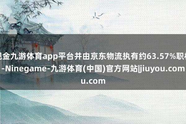 现金九游体育app平台并由京东物流执有约63.57%职权-Ninegame-九游体育(中国)官方网站|jiuyou.com