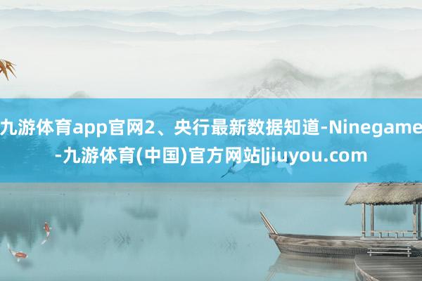 九游体育app官网2、央行最新数据知道-Ninegame-九游体育(中国)官方网站|jiuyou.com
