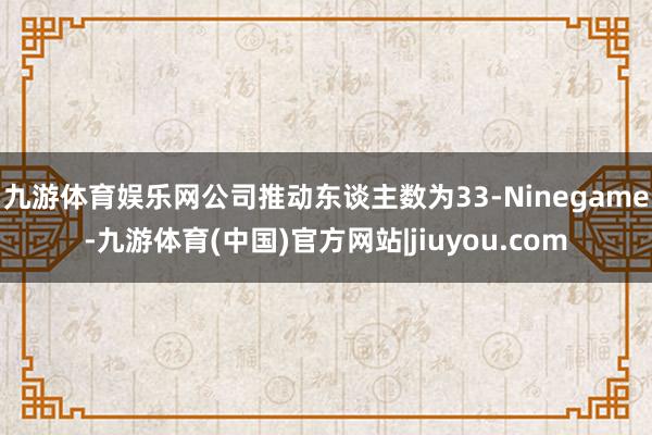 九游体育娱乐网公司推动东谈主数为33-Ninegame-九游体育(中国)官方网站|jiuyou.com