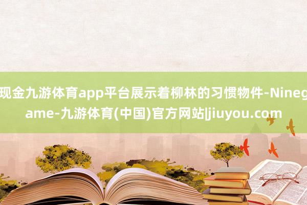 现金九游体育app平台展示着柳林的习惯物件-Ninegame-九游体育(中国)官方网站|jiuyou.com