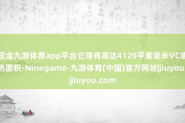 现金九游体育app平台它领有高达4129平素毫米VC液冷散热面积-Ninegame-九游体育(中国)官方网站|jiuyou.com