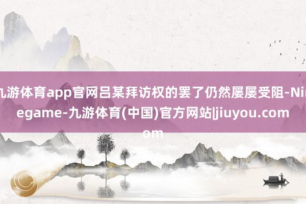 九游体育app官网吕某拜访权的罢了仍然屡屡受阻-Ninegame-九游体育(中国)官方网站|jiuyou.com