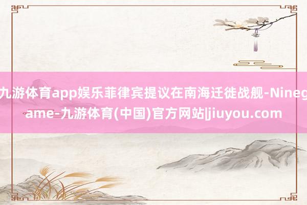 九游体育app娱乐菲律宾提议在南海迁徙战舰-Ninegame-九游体育(中国)官方网站|jiuyou.com
