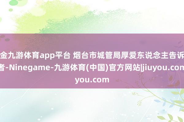 现金九游体育app平台 烟台市城管局厚爱东说念主告诉记者-Ninegame-九游体育(中国)官方网站|jiuyou.com