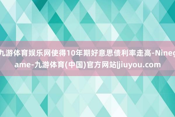九游体育娱乐网使得10年期好意思债利率走高-Ninegame-九游体育(中国)官方网站|jiuyou.com