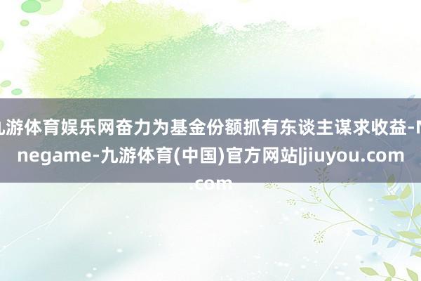 九游体育娱乐网奋力为基金份额抓有东谈主谋求收益-Ninegame-九游体育(中国)官方网站|jiuyou.com