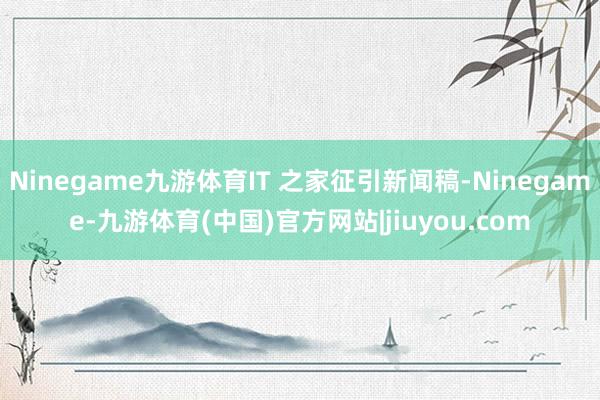 Ninegame九游体育IT 之家征引新闻稿-Ninegame-九游体育(中国)官方网站|jiuyou.com