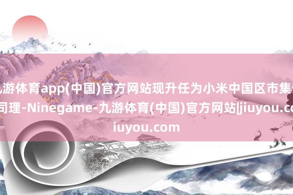 九游体育app(中国)官方网站现升任为小米中国区市集部总司理-Ninegame-九游体育(中国)官方网站|jiuyou.com