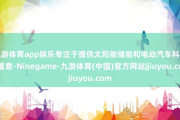 九游体育app娱乐专注于提供太阳能储能和电动汽车科罚有蓄意-Ninegame-九游体育(中国)官方网站|jiuyou.com
