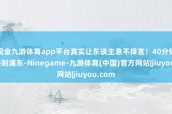 现金九游体育app平台真实让东谈主急不择言！40分钟从虹桥到浦东-Ninegame-九游体育(中国)官方网站|jiuyou.com