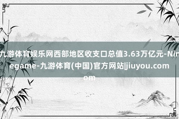 九游体育娱乐网西部地区收支口总值3.63万亿元-Ninegame-九游体育(中国)官方网站|jiuyou.com