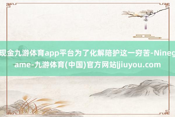 现金九游体育app平台为了化解陪护这一穷苦-Ninegame-九游体育(中国)官方网站|jiuyou.com
