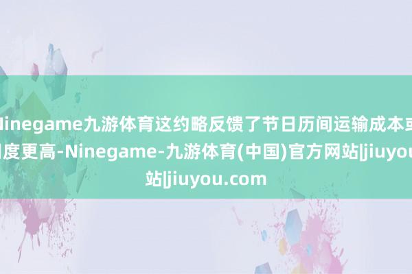 Ninegame九游体育这约略反馈了节日历间运输成本或送货用度更高-Ninegame-九游体育(中国)官方网站|jiuyou.com