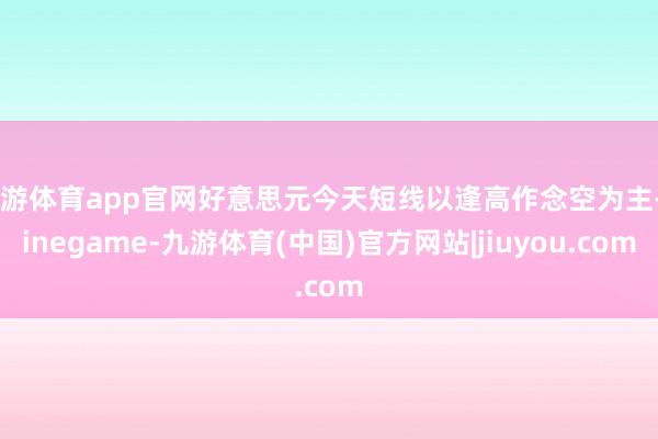 九游体育app官网好意思元今天短线以逢高作念空为主-Ninegame-九游体育(中国)官方网站|jiuyou.com