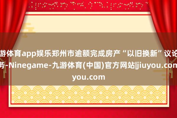 九游体育app娱乐郑州市逾额完成房产“以旧换新”议论任务-Ninegame-九游体育(中国)官方网站|jiuyou.com